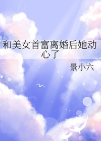 和美女首富离婚后她动心了 和美女首富离婚后她动心了